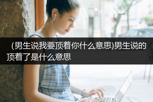 （男生说我要顶着你什么意思)男生说的顶着了是什么意思
